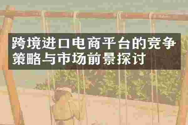 跨境进口电商平台的竞争策略与市场前景探讨