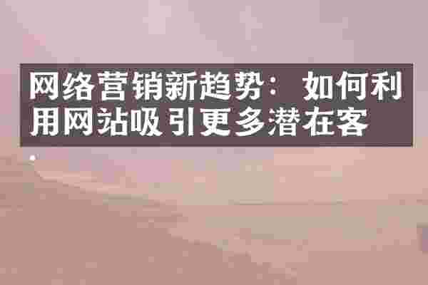 网络营销新趋势：如何利用网站吸引更多潜在客户