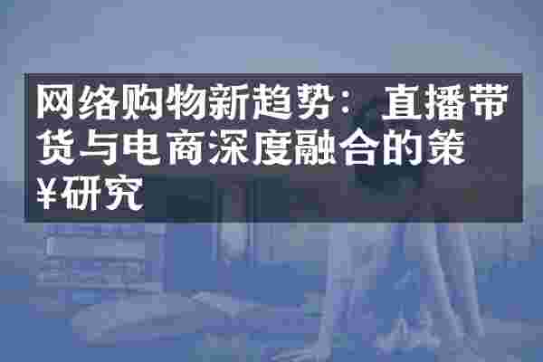 网络购物新趋势：直播带货与电商深度融合的策略研究