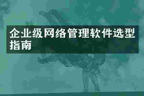 企业级网络管理软件选型指南