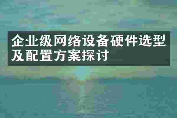企业级网络设备硬件选型及配置方案探讨
